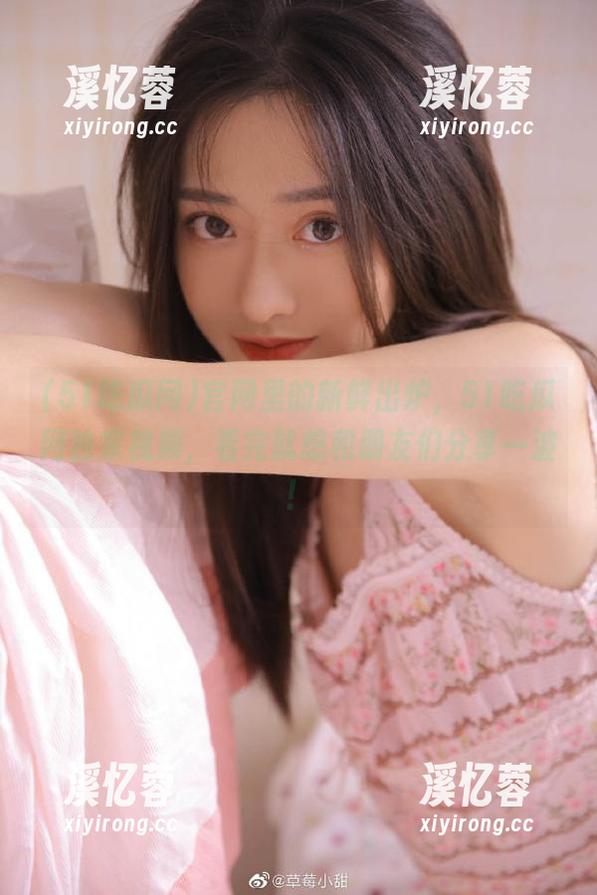 51吃瓜网 官网里的新鲜出炉,51吃瓜网独家视频,看完就想和朋友们分享一波!