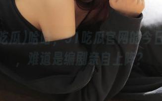 哈哈，91吃瓜官网的今日大瓜，难道是编剧亲自上阵？