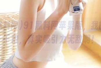 91黑料网苹果版，我的每日干粮，真实吸引力无敌啊！
