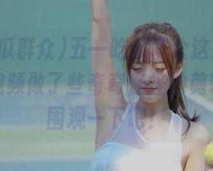 五一吃瓜群众这次更新，把今日视频做了些奇奇怪怪的剪辑，赶紧围观一下吧！