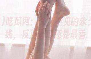 吃瓜网：久久不见的永久大瓜在线，反正蠢瓜还是最香