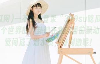 一不小心登录“399su吃瓜网”，整个世界的八卦都在我的面前飘动，不觉间成了潜水员，好刺激呢！